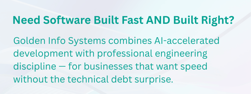 Need Software Built Fast AND Built Right?
Golden Info Systems combines AI-accelerated development with professional engineering discipline — for businesses that want speed without the technical debt surprise.