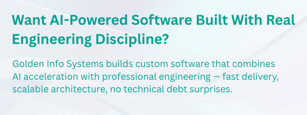 Want AI-Powered Software Built With Real Engineering Discipline?
Golden Info Systems builds custom software that combines AI acceleration with professional engineering — fast delivery, scalable architecture, no technical debt surprises.